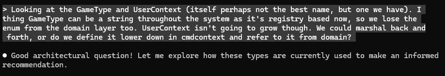 I ask Claude "Looking at the GameType and UserContex I
think GameType can be a string throughout the system as it's registry based now, so we lose the
enum from the domain layer too. UserContext isn't going to grow though. We could marshal back and
forth, or do we define it lower down in cmdcontext and refer to it from domain?"
Claude answers
"Good architectural question! Let me explore how these types are currently used to make an informed recommendation."